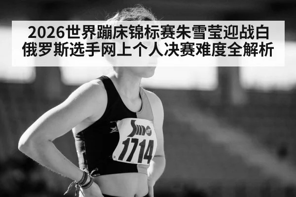 2026世界蹦床锦标赛朱雪莹迎战白俄罗斯选手网上个人决赛难度全解析
